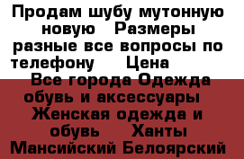 Продам шубу мутонную новую . Размеры разные,все вопросы по телефону.  › Цена ­ 10 000 - Все города Одежда, обувь и аксессуары » Женская одежда и обувь   . Ханты-Мансийский,Белоярский г.